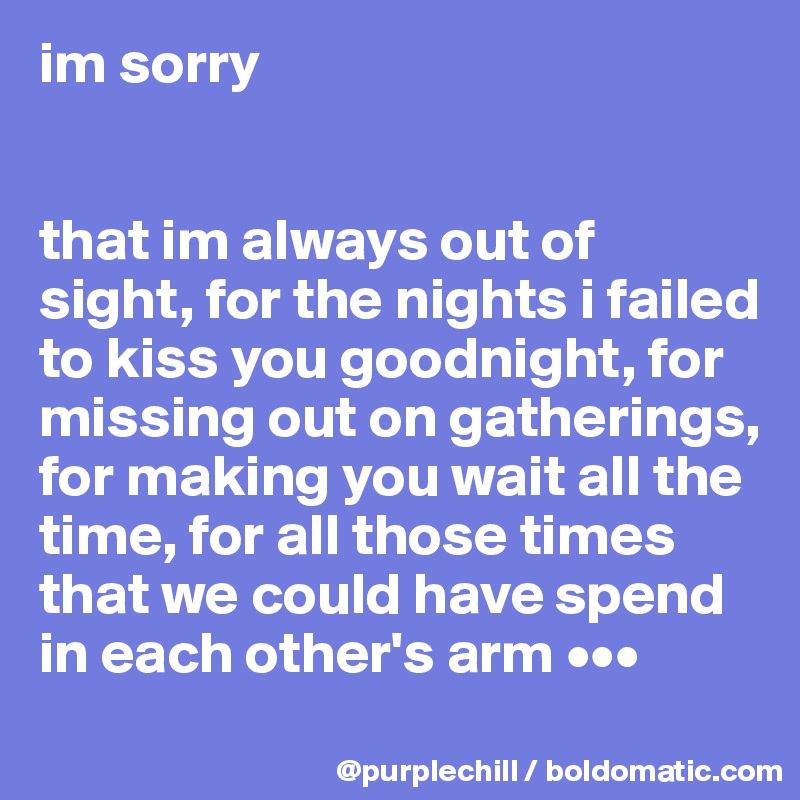 im sorry


that im always out of sight, for the nights i failed to kiss you goodnight, for missing out on gatherings, for making you wait all the time, for all those times that we could have spend  in each other's arm •••

