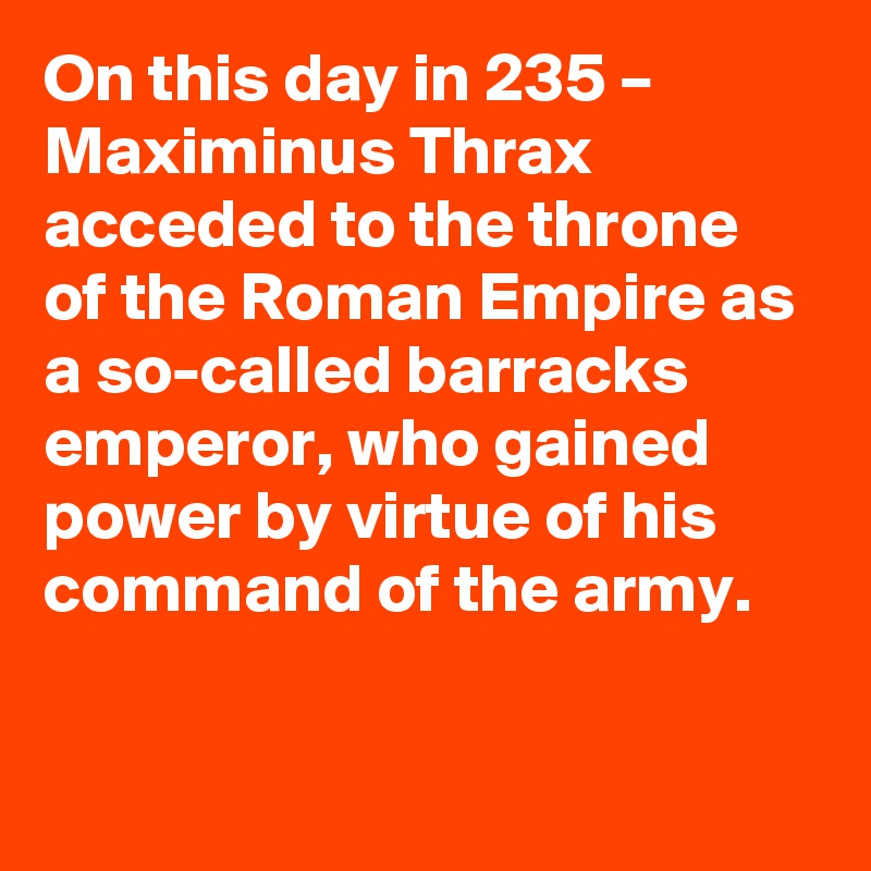 On this day in 235 – Maximinus Thrax acceded to the throne of the Roman Empire as a so-called barracks emperor, who gained power by virtue of his command of the army.