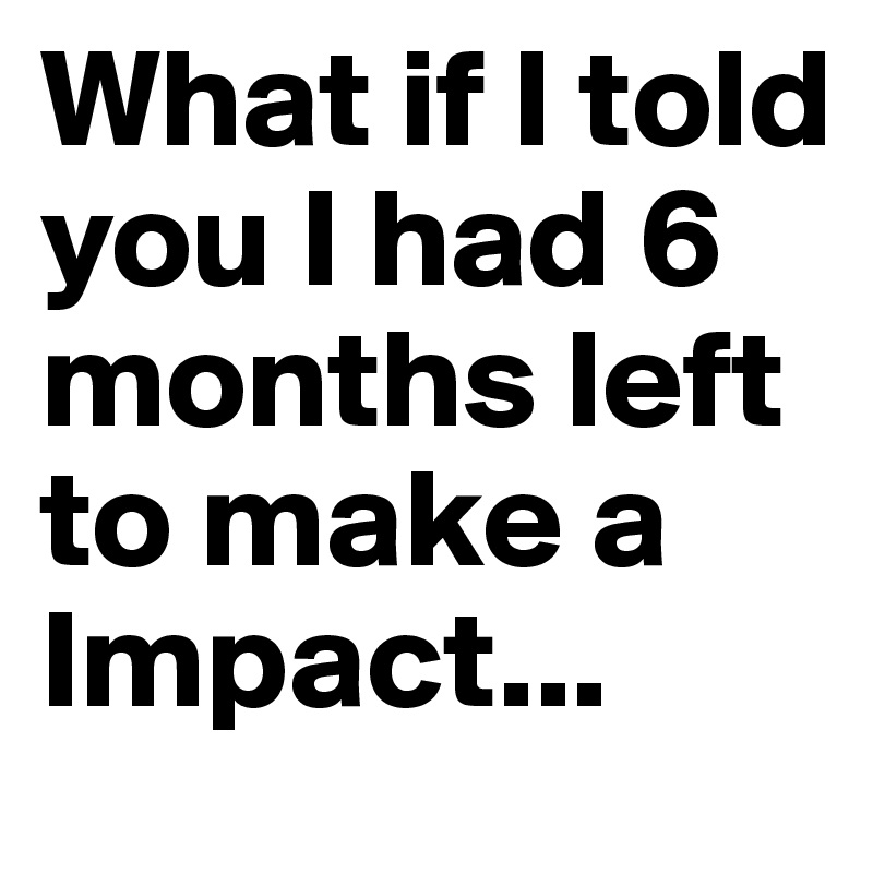 What if I told you I had 6 months left to make a Impact...