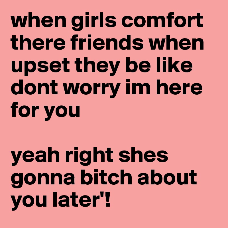when girls comfort there friends when upset they be like dont worry im here for you 

yeah right shes gonna bitch about you later'!