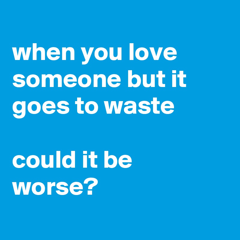 
when you love someone but it goes to waste

could it be worse?

