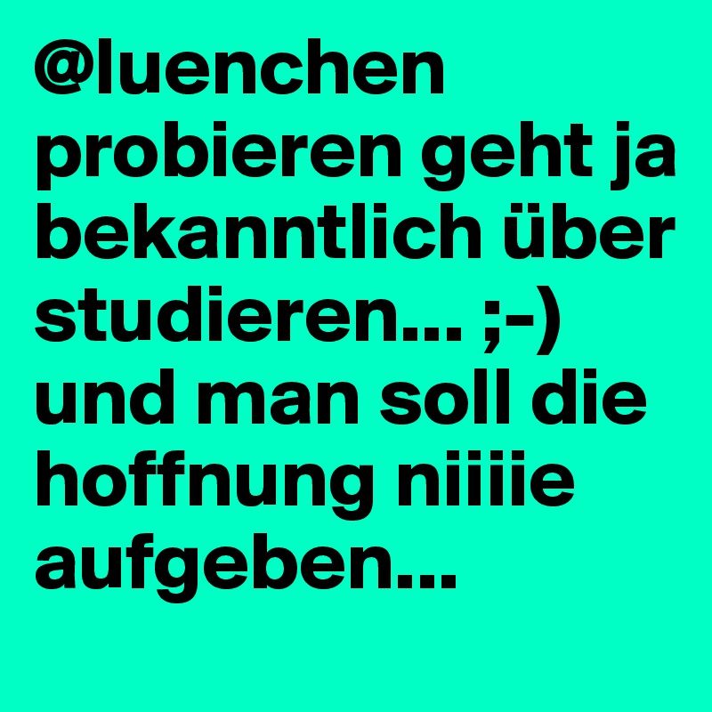 @luenchen
probieren geht ja bekanntlich über studieren... ;-) 
und man soll die hoffnung niiiie aufgeben... 