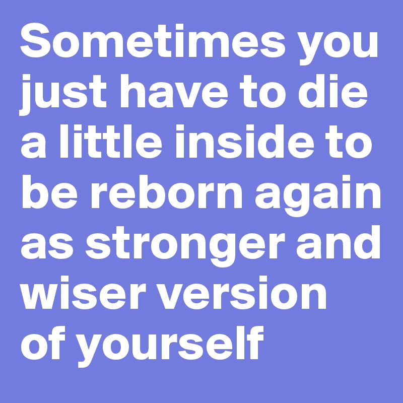 Sometimes you just have to die a little inside to be reborn again as stronger and wiser version of yourself