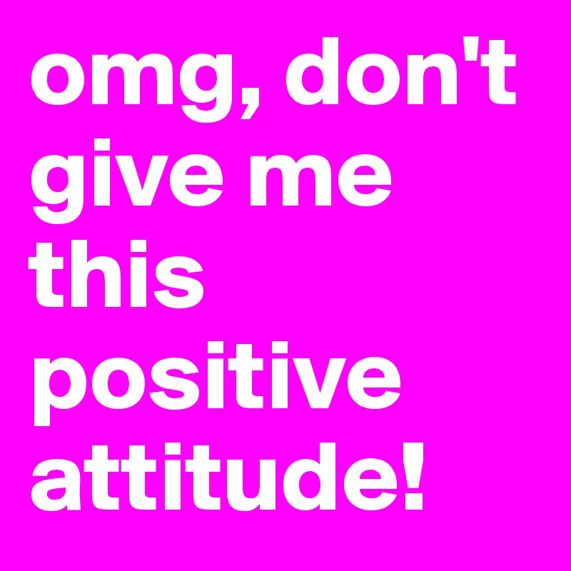 omg, don't give me this positive attitude!