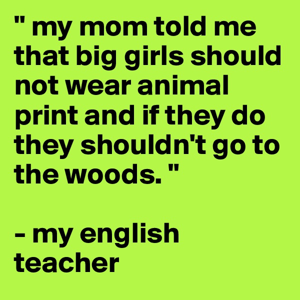 " my mom told me that big girls should not wear animal print and if they do they shouldn't go to the woods. "

- my english teacher