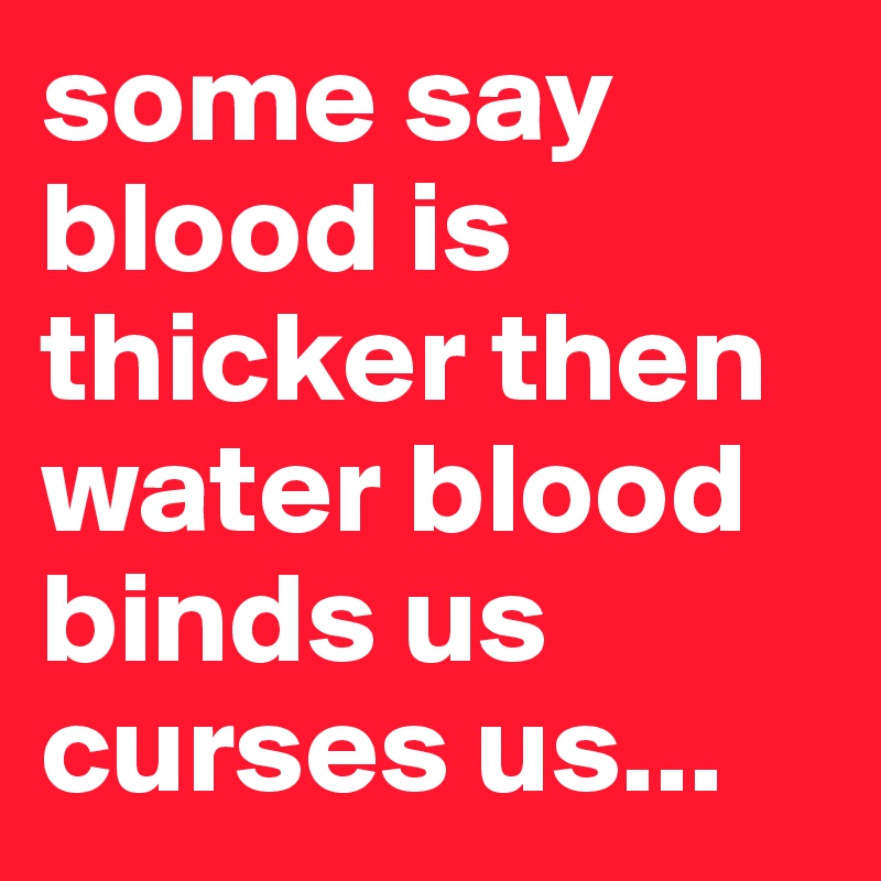 some say blood is thicker then water blood binds us curses us... 