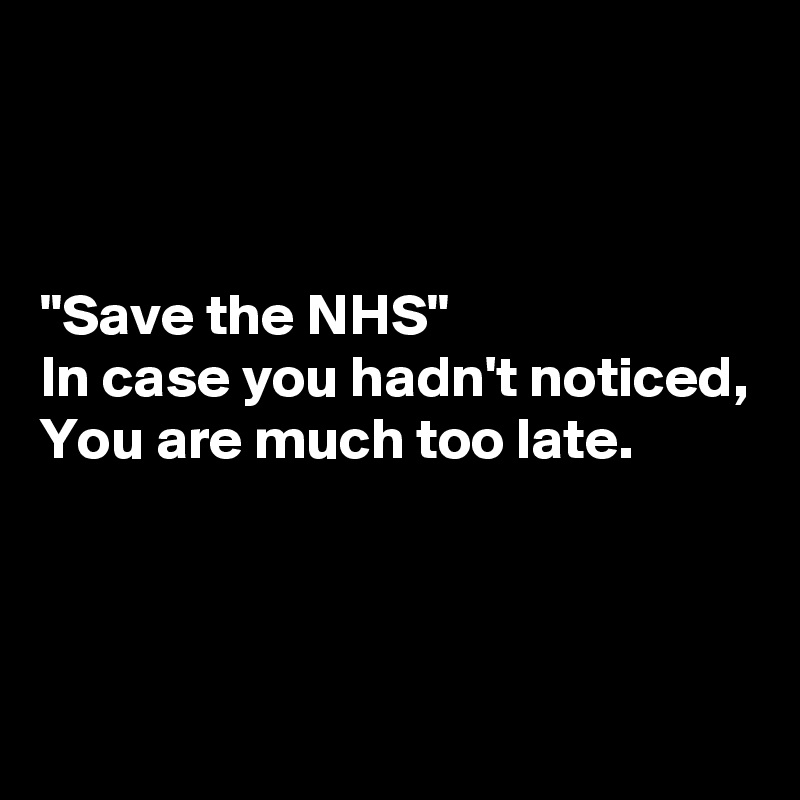 



"Save the NHS"
In case you hadn't noticed,
You are much too late.



