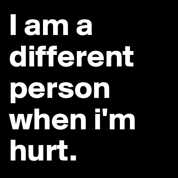 I am a different person when i'm hurt.