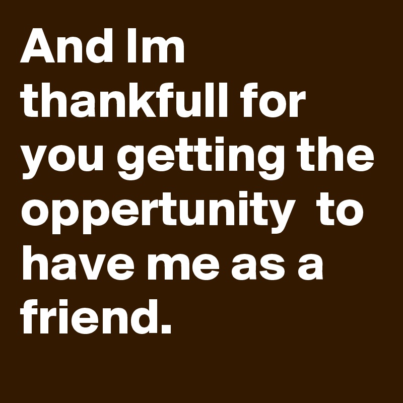 And Im thankfull for you getting the oppertunity  to have me as a friend.