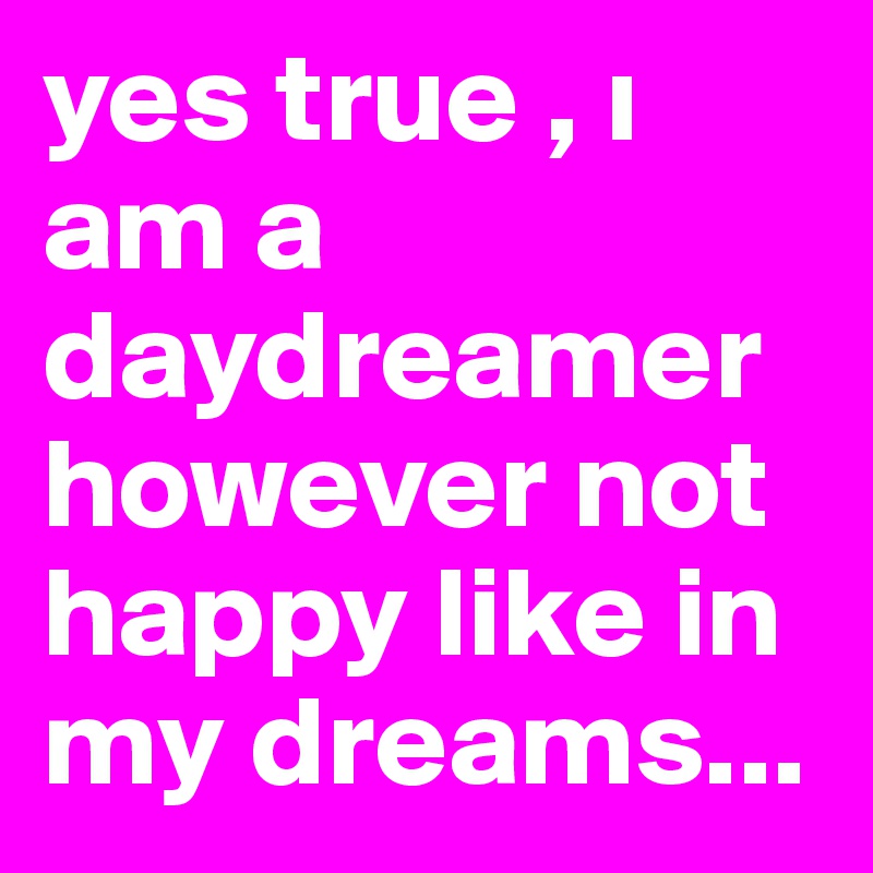 yes true , i am a daydreamer however not happy like in my dreams...