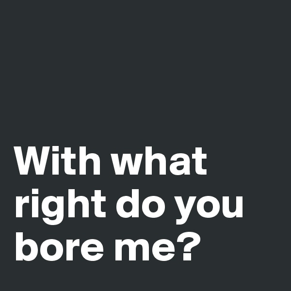 


With what right do you bore me?