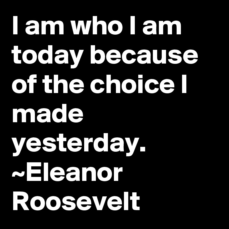 I am who I am today because of the choice I made yesterday. ~Eleanor Roosevelt