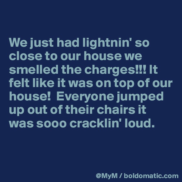 

We just had lightnin' so close to our house we smelled the charges!!! It felt like it was on top of our house!  Everyone jumped up out of their chairs it was sooo cracklin' loud.  


