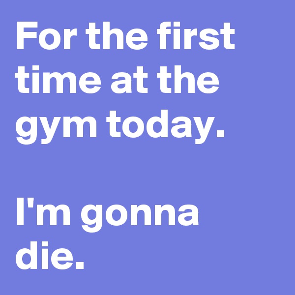 For the first time at the gym today.

I'm gonna die.