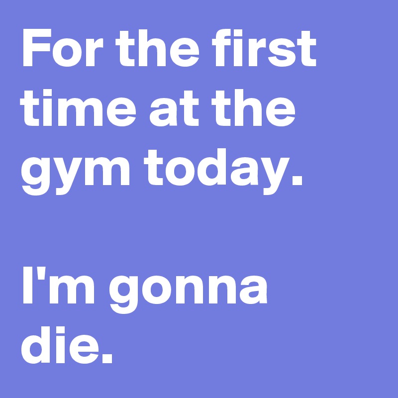 For the first time at the gym today.

I'm gonna die.