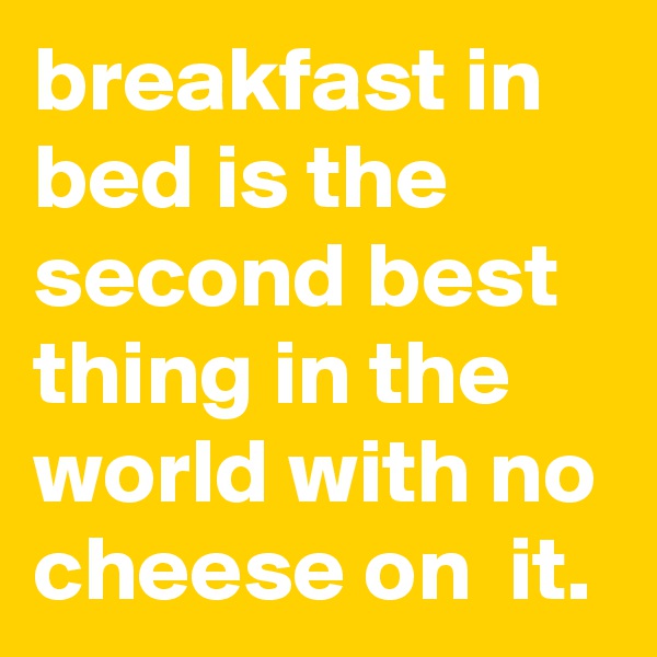 breakfast in bed is the second best thing in the world with no cheese on  it. 