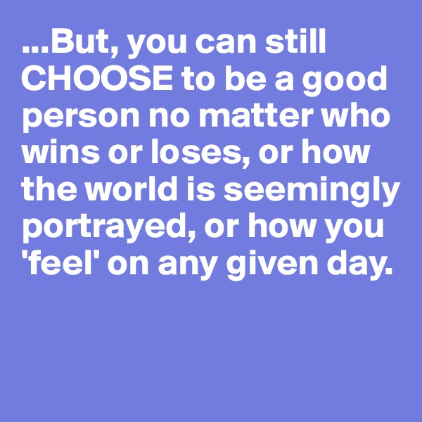...But, you can still CHOOSE to be a good person no matter who wins or loses, or how the world is seemingly portrayed, or how you 
'feel' on any given day.


