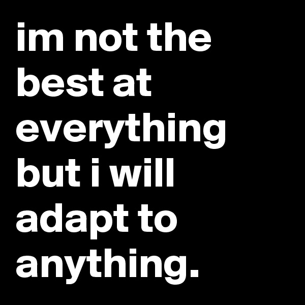 im not the best at everything but i will adapt to anything.