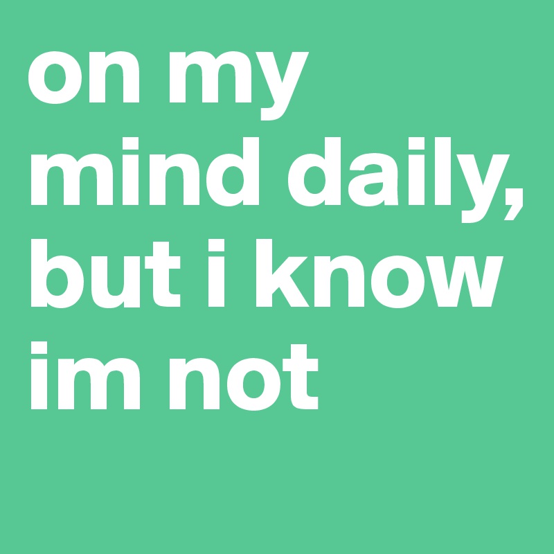 on my mind daily, but i know im not 