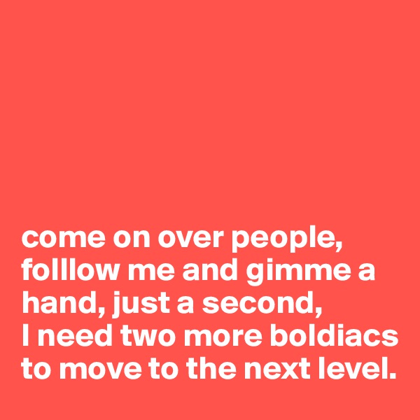 





come on over people, folllow me and gimme a hand, just a second, 
I need two more boldiacs to move to the next level.