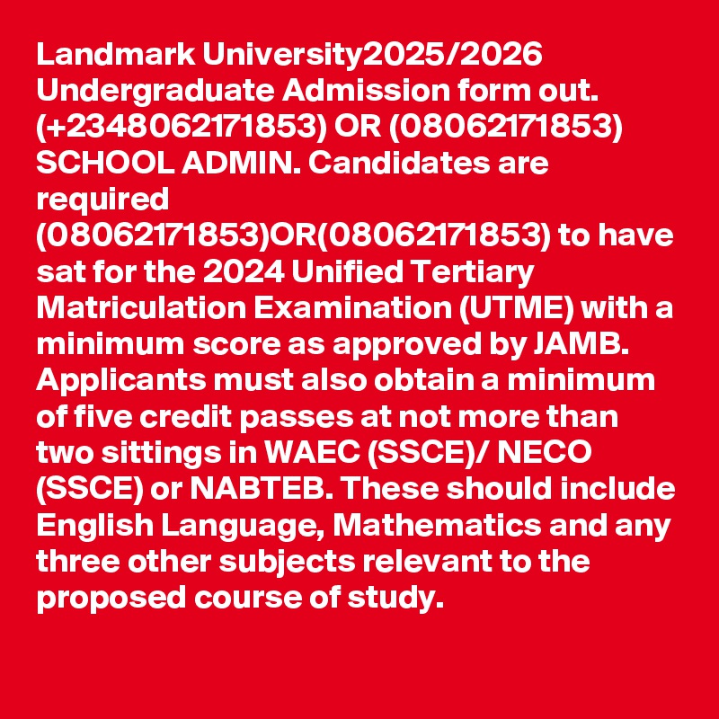 Landmark University2025/2026 Undergraduate Admission form out. (+2348062171853) OR (08062171853) SCHOOL ADMIN. Candidates are required (08062171853)OR(08062171853) to have sat for the 2024 Unified Tertiary Matriculation Examination (UTME) with a minimum score as approved by JAMB. Applicants must also obtain a minimum of five credit passes at not more than two sittings in WAEC (SSCE)/ NECO (SSCE) or NABTEB. These should include English Language, Mathematics and any three other subjects relevant to the proposed course of study.
