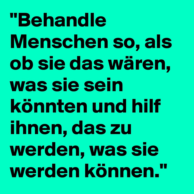 "Behandle Menschen so, als ob sie das wären, was sie sein könnten und hilf ihnen, das zu werden, was sie werden können."