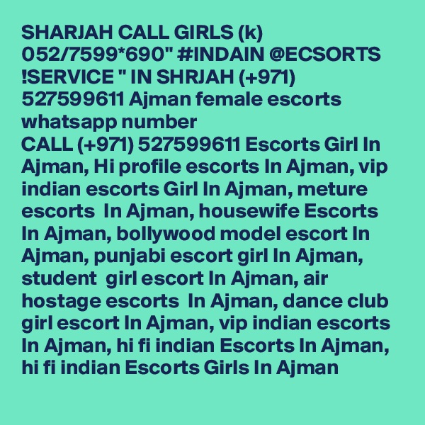 SHARJAH CALL GIRLS (k) 052/7599*690" #INDAIN @ECSORTS !SERVICE " IN SHRJAH (+971) 527599611 Ajman female escorts whatsapp number 
CALL (+971) 527599611 Escorts Girl In Ajman, Hi profile escorts In Ajman, vip indian escorts Girl In Ajman, meture escorts  In Ajman, housewife Escorts In Ajman, bollywood model escort In Ajman, punjabi escort girl In Ajman,  student  girl escort In Ajman, air hostage escorts  In Ajman, dance club girl escort In Ajman, vip indian escorts In Ajman, hi fi indian Escorts In Ajman, hi fi indian Escorts Girls In Ajman
