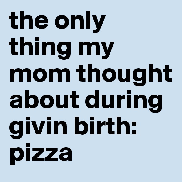 the only thing my mom thought about during givin birth: pizza 