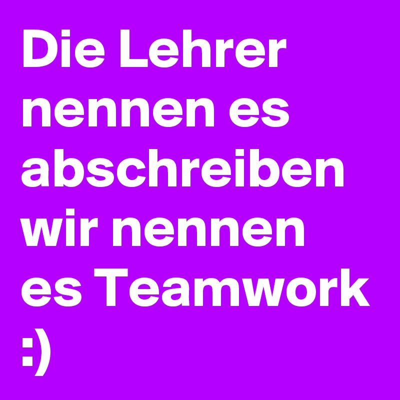 Die Lehrer nennen es abschreiben wir nennen es Teamwork :)