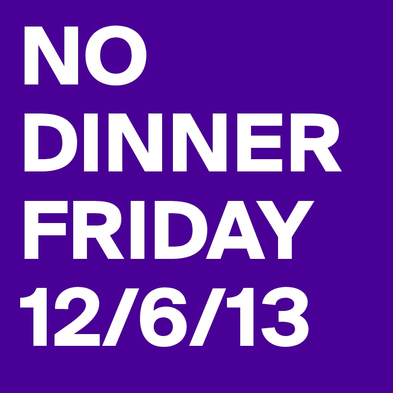 NO DINNER FRIDAY 12/6/13