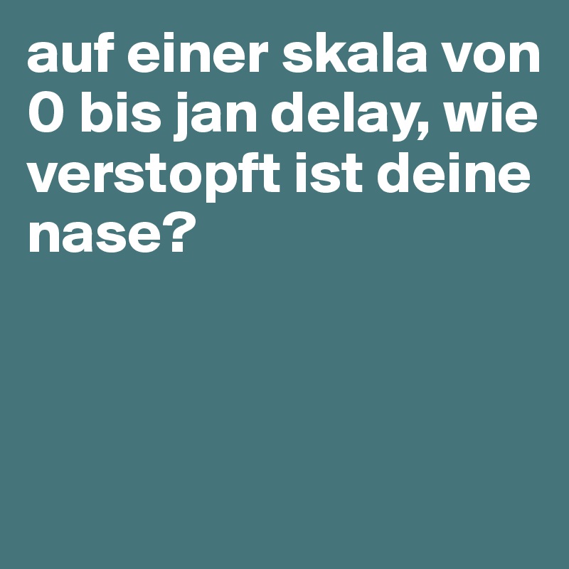 auf einer skala von 0 bis jan delay, wie verstopft ist deine nase? 



