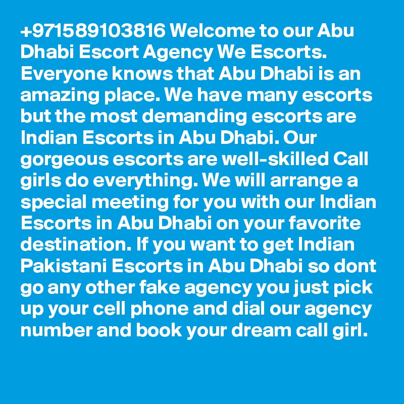 +971589103816 Welcome to our Abu Dhabi Escort Agency We Escorts. Everyone knows that Abu Dhabi is an amazing place. We have many escorts but the most demanding escorts are Indian Escorts in Abu Dhabi. Our gorgeous escorts are well-skilled Call girls do everything. We will arrange a special meeting for you with our Indian Escorts in Abu Dhabi on your favorite destination. If you want to get Indian Pakistani Escorts in Abu Dhabi so dont go any other fake agency you just pick up your cell phone and dial our agency number and book your dream call girl.
