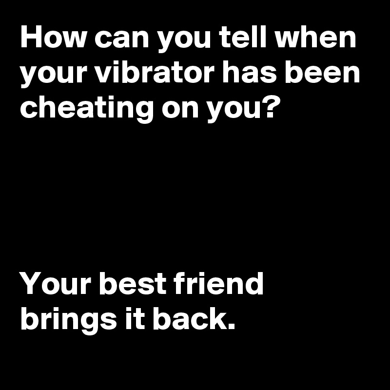 How can you tell when your vibrator has been cheating on you?




Your best friend brings it back.