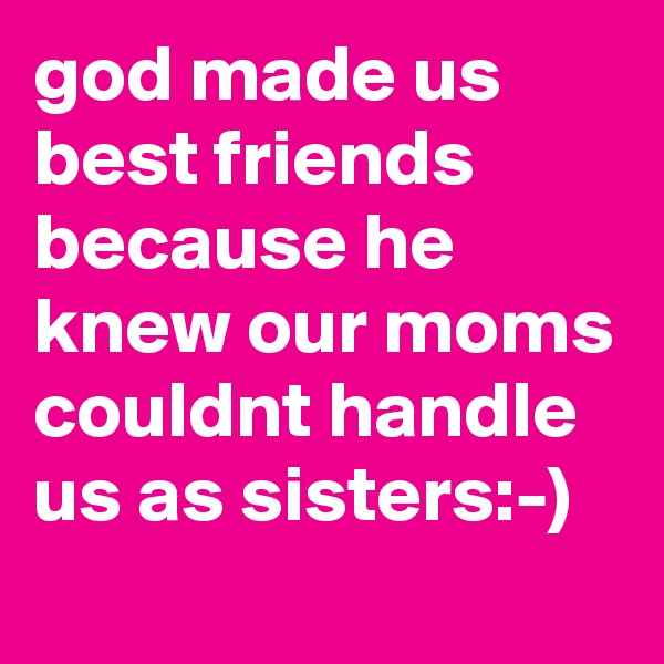 god made us best friends because he knew our moms couldnt handle us as sisters:-)
