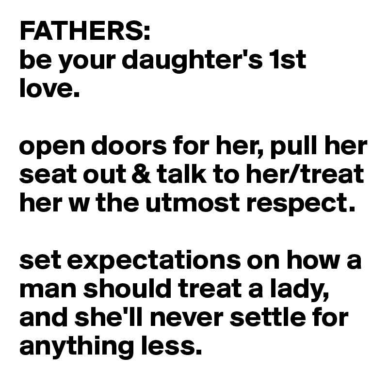 FATHERS:
be your daughter's 1st love.

open doors for her, pull her seat out & talk to her/treat her w the utmost respect.

set expectations on how a man should treat a lady, and she'll never settle for anything less.