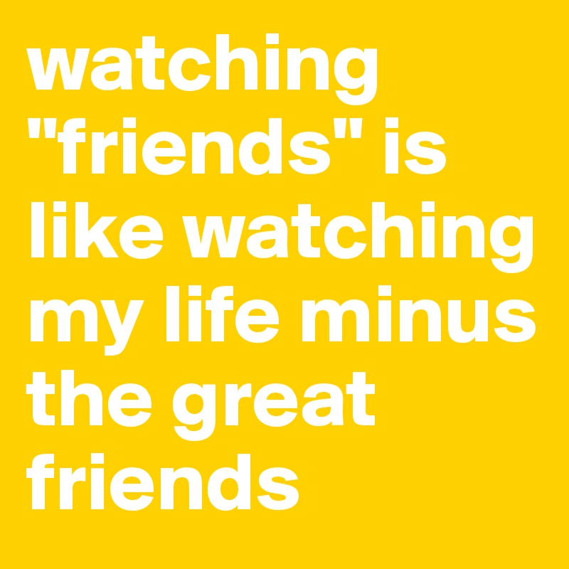 watching "friends" is like watching my life minus the great friends
