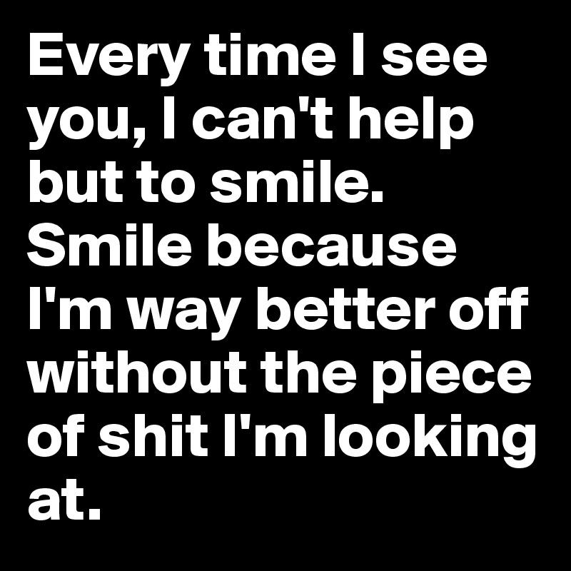 Every time I see you, I can't help but to smile. Smile because I'm way better off without the piece of shit I'm looking at.