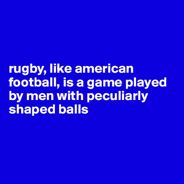 



rugby, like american football, is a game played by men with peculiarly shaped balls



