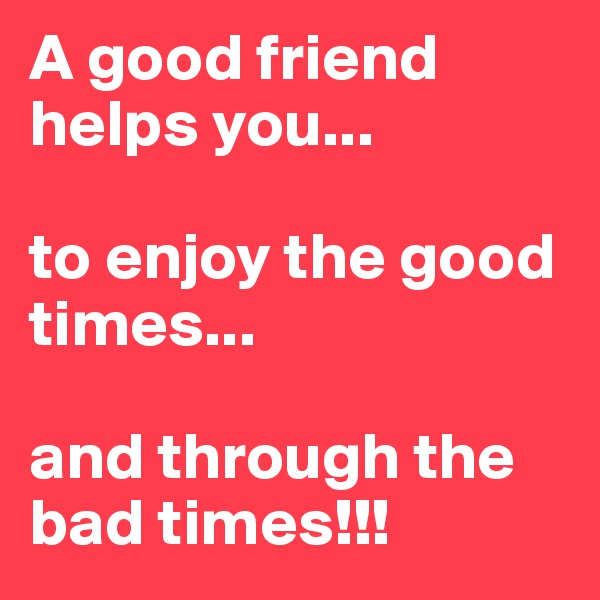 A good friend helps you...

to enjoy the good times...

and through the bad times!!!
