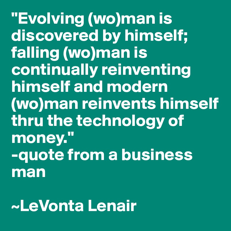 "Evolving (wo)man is discovered by himself; falling (wo)man is continually reinventing himself and modern (wo)man reinvents himself thru the technology of money." 
-quote from a business man

~LeVonta Lenair