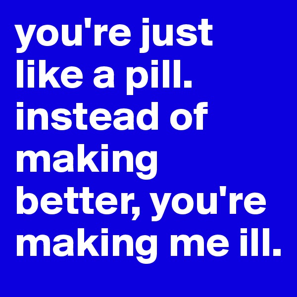 you're just like a pill. instead of making better, you're making me ill.
