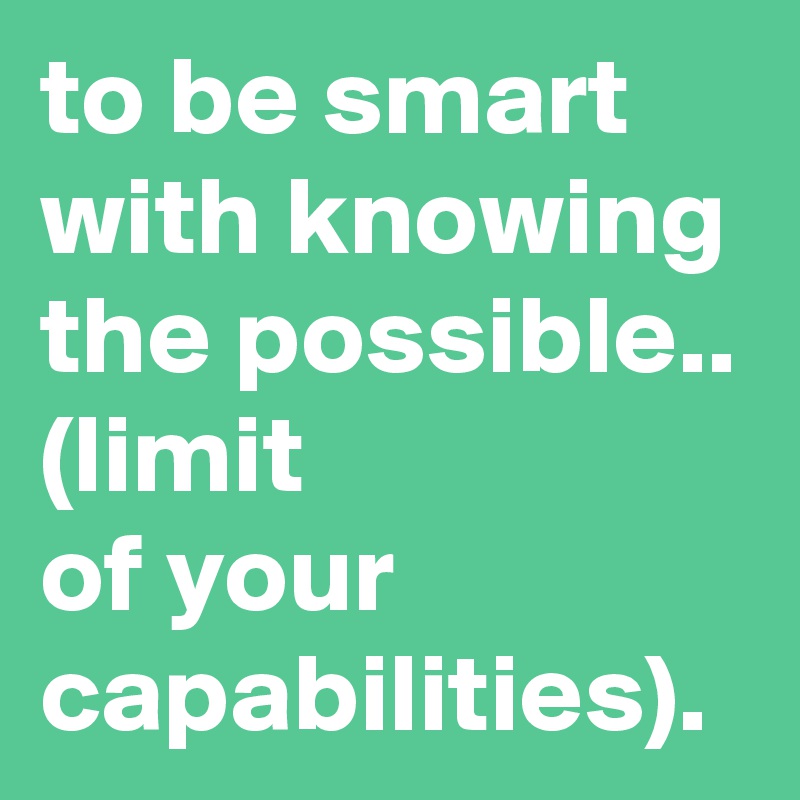 to be smart with knowing the possible..
(limit 
of your capabilities). 