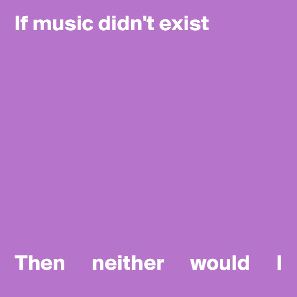 If music didn't exist










Then      neither      would      I