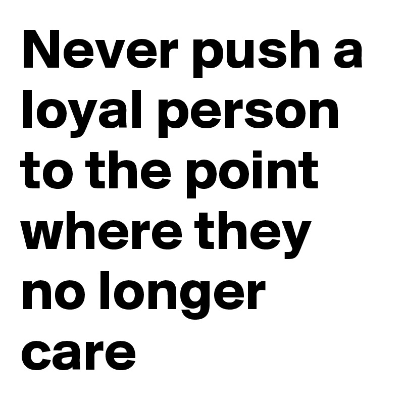 Never push a loyal person to the point where they no longer care