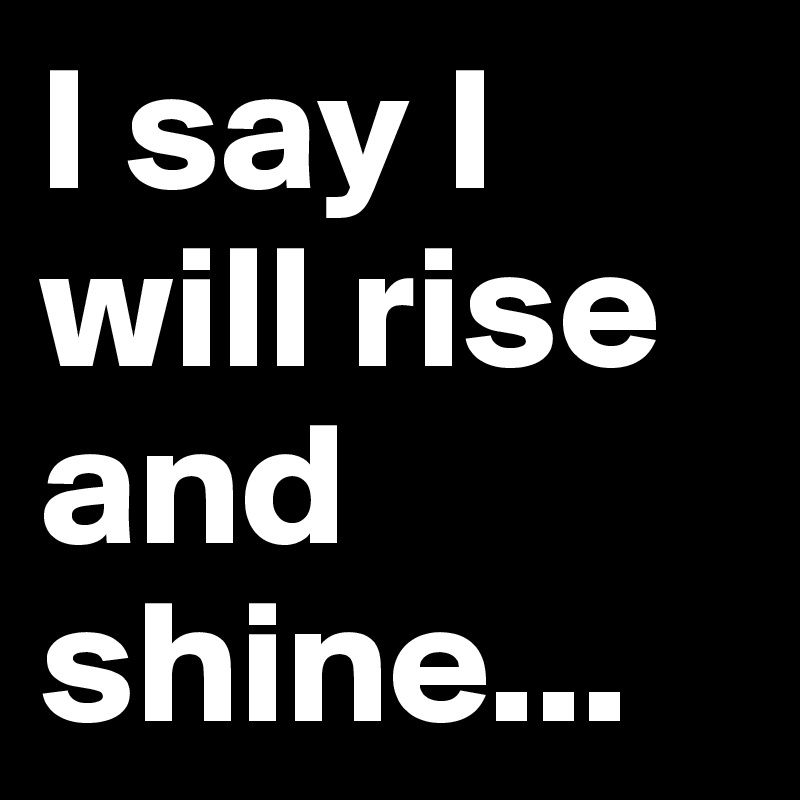 I say I will rise and shine...