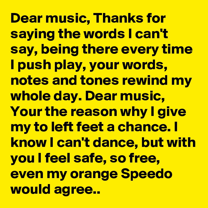 Dear music, Thanks for saying the words I can't say, being there every time I push play, your words, notes and tones rewind my whole day. Dear music, Your the reason why I give my to left feet a chance. I know I can't dance, but with you I feel safe, so free, even my orange Speedo would agree..