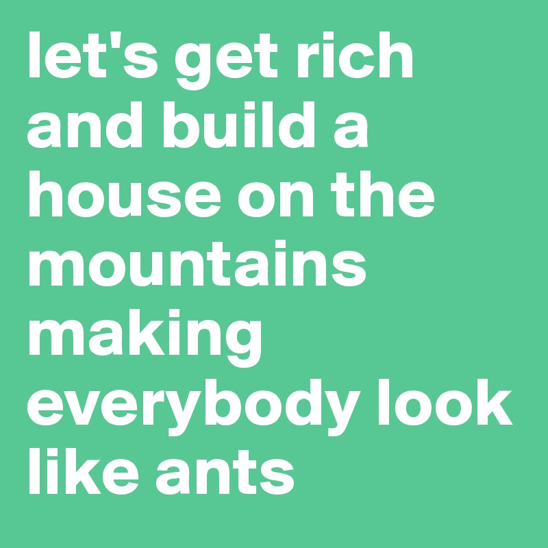 let's get rich and build a house on the mountains making everybody look like ants