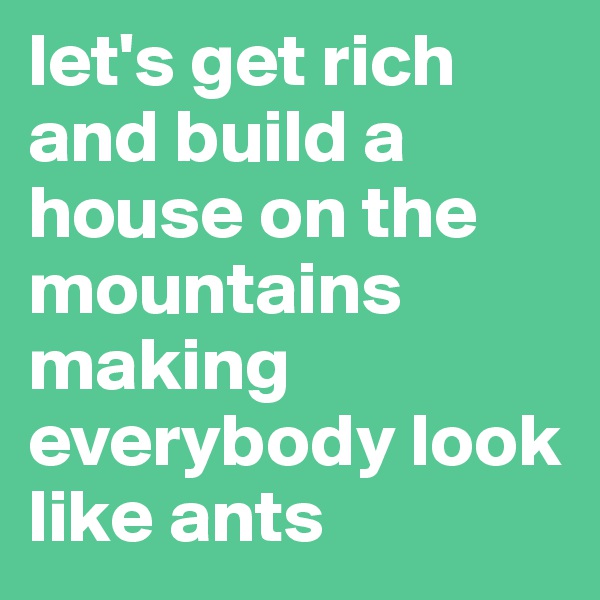 let's get rich and build a house on the mountains making everybody look like ants