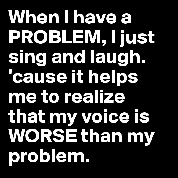 When I have a PROBLEM, I just sing and laugh. 'cause it helps me to realize 
that my voice is WORSE than my problem.
