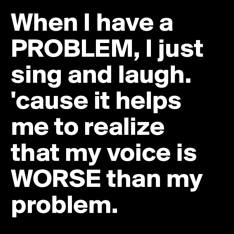 When I have a PROBLEM, I just sing and laugh. 'cause it helps me to realize 
that my voice is WORSE than my problem.